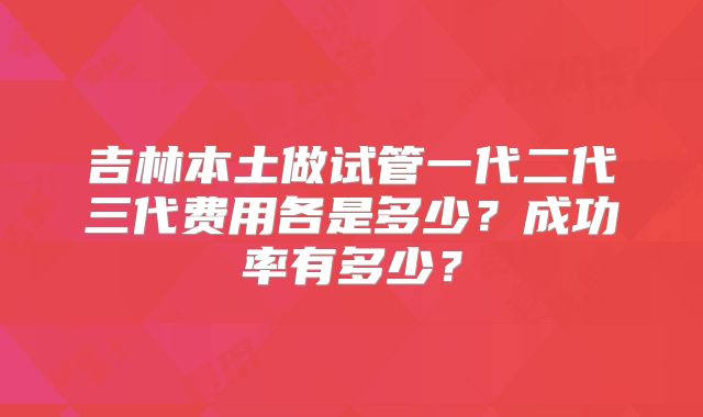 吉林本土做试管一代二代三代费用各是多少？成功率有多少？