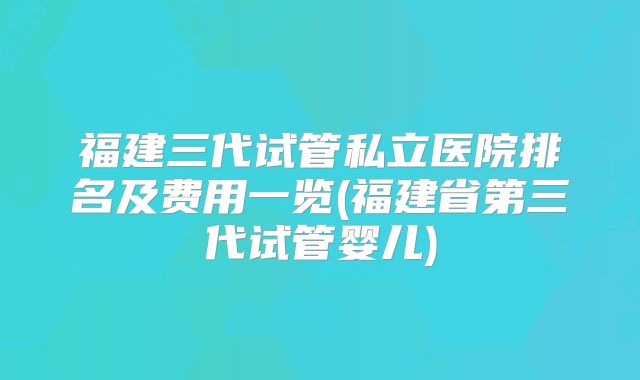 福建三代试管私立医院排名及费用一览(福建省第三代试管婴儿)
