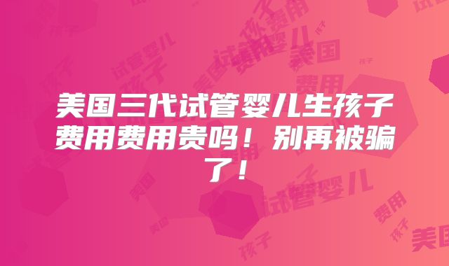 美国三代试管婴儿生孩子费用费用贵吗！别再被骗了！