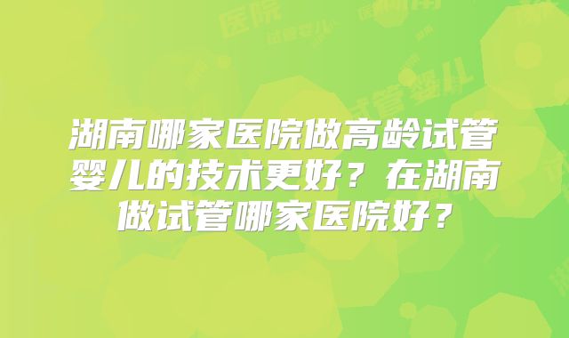 湖南哪家医院做高龄试管婴儿的技术更好?在湖南做试管哪家医院好?