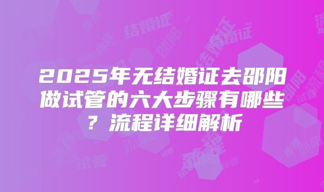 2025年无结婚证去邵阳做试管的六大步骤有哪些？流程详细解析