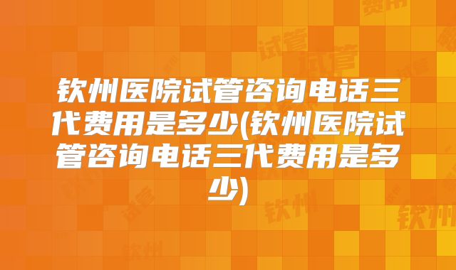 钦州医院试管咨询电话三代费用是多少(钦州医院试管咨询电话三代费用是多少)