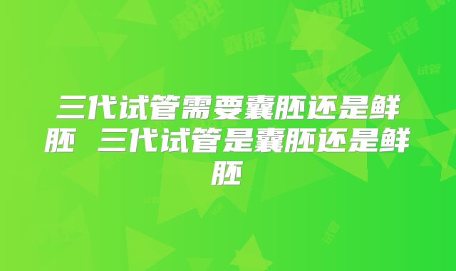 三代试管需要囊胚还是鲜胚 三代试管是囊胚还是鲜胚