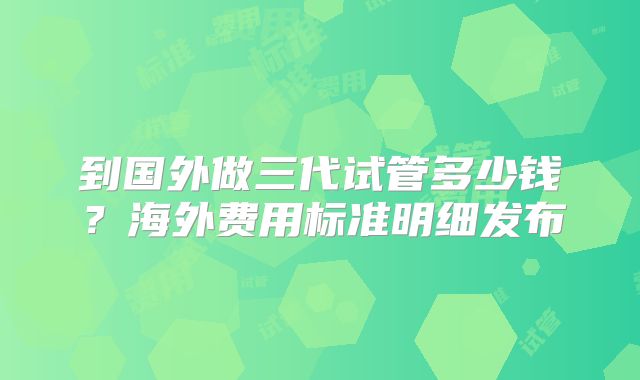 到国外做三代试管多少钱？海外费用标准明细发布