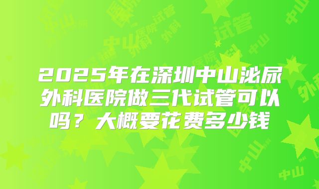 2025年在深圳中山泌尿外科医院做三代试管可以吗？大概要花费多少钱