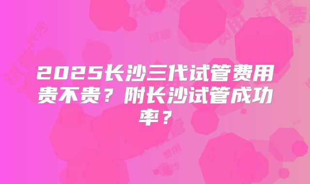 2025长沙三代试管费用贵不贵？附长沙试管成功率？