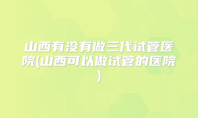 山西有没有做三代试管医院(山西可以做试管的医院)