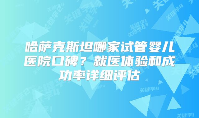 哈萨克斯坦哪家试管婴儿医院口碑？就医体验和成功率详细评估