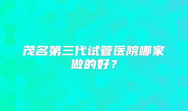 茂名第三代试管医院哪家做的好？