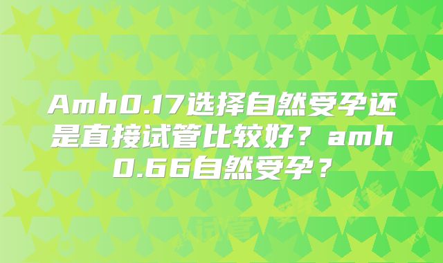 Amh0.17选择自然受孕还是直接试管比较好?amh0.66自然受孕?