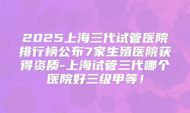 2025上海三代试管医院排行榜公布7家生殖医院获得资质-上海试管三代哪个医院好三级甲等！