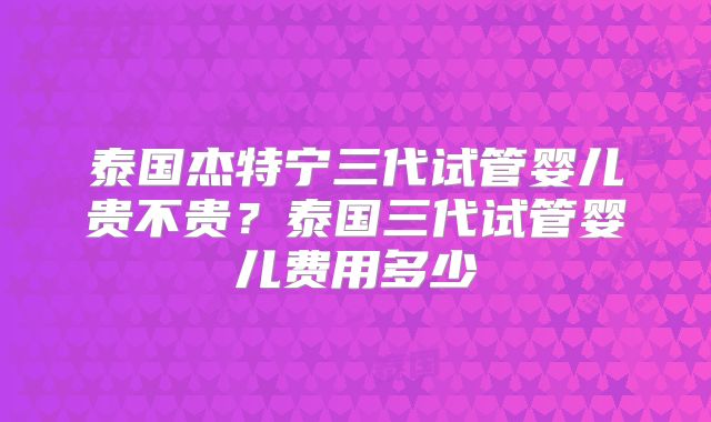 泰国杰特宁三代试管婴儿贵不贵？泰国三代试管婴儿费用多少