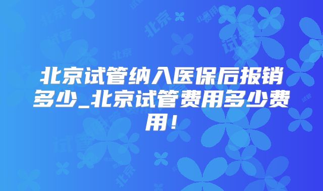 北京试管纳入医保后报销多少_北京试管费用多少费用！
