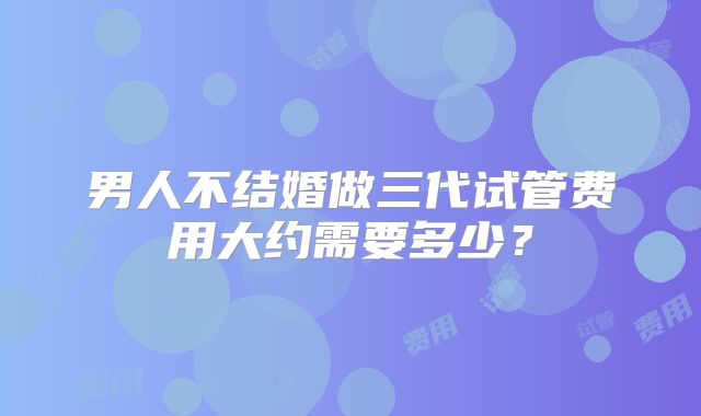 男人不结婚做三代试管费用大约需要多少？