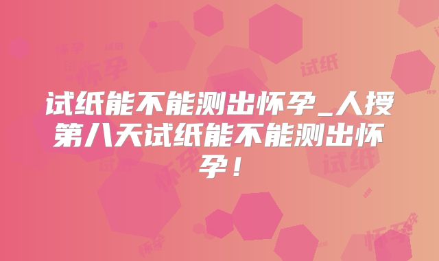 试纸能不能测出怀孕_人授第八天试纸能不能测出怀孕！