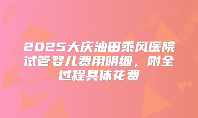 2025大庆油田乘风医院试管婴儿费用明细,附全过程具体花费