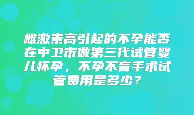 雌激素高引起的不孕能否在中卫市做第三代试管婴儿怀孕,不孕不育手术试管费用是多少?