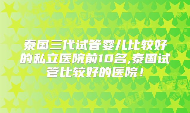 泰国三代试管婴儿比较好的私立医院前10名,泰国试管比较好的医院！