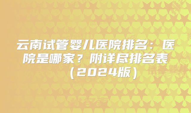 云南试管婴儿医院排名:医院是哪家?附详尽排名表(2024版)