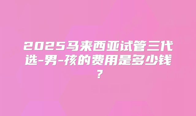 2025马来西亚试管三代选-男-孩的费用是多少钱?