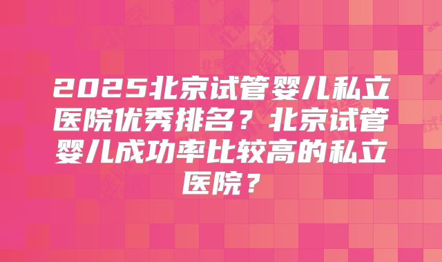 2025北京试管婴儿私立医院优秀排名？北京试管婴儿成功率比较高的私立医院？