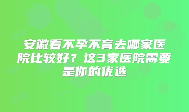 安徽看不孕不育去哪家医院比较好？这3家医院需要是你的优选