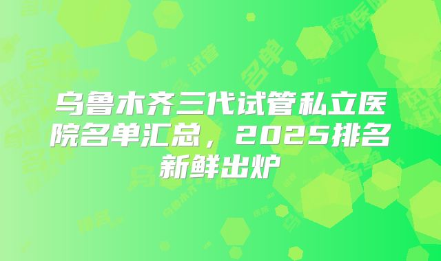 乌鲁木齐三代试管私立医院名单汇总，2025排名新鲜出炉