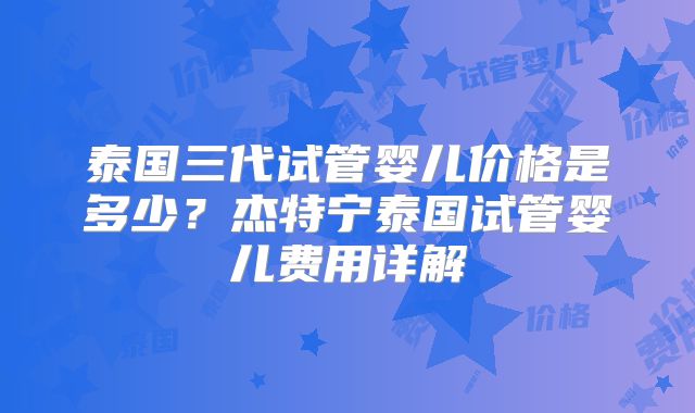 泰国三代试管婴儿价格是多少？杰特宁泰国试管婴儿费用详解