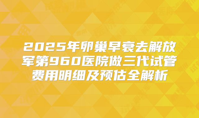 2025年卵巢早衰去解放军第960医院做三代试管费用明细及预估全解析