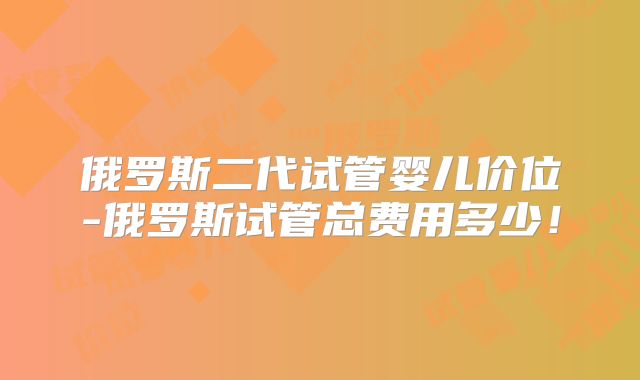 俄罗斯二代试管婴儿价位-俄罗斯试管总费用多少！