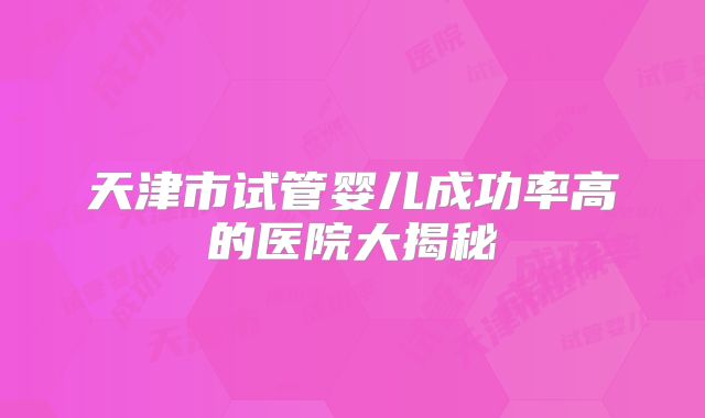 天津市试管婴儿成功率高的医院大揭秘