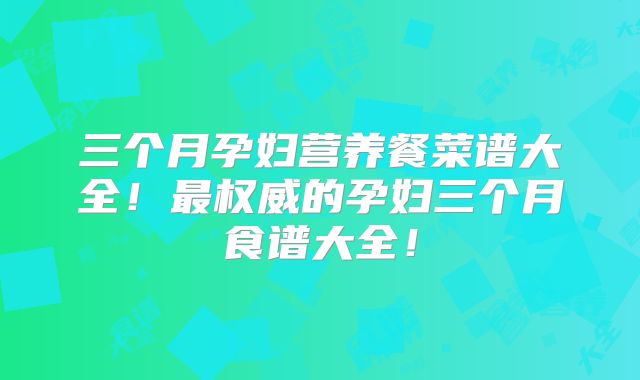 三个月孕妇营养餐菜谱大全!最权威的孕妇三个月食谱大全!