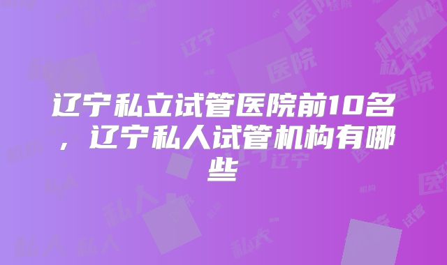 辽宁私立试管医院前10名，辽宁私人试管机构有哪些