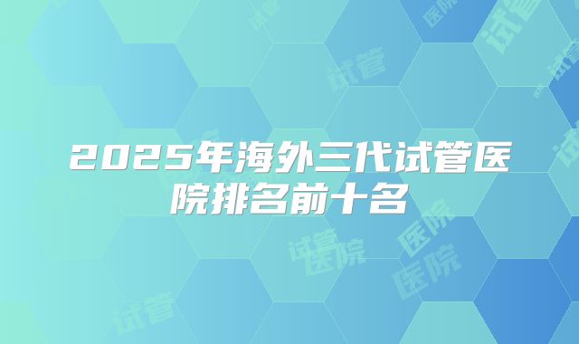 2025年海外三代试管医院排名前十名