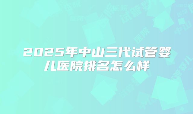 2025年中山三代试管婴儿医院排名怎么样
