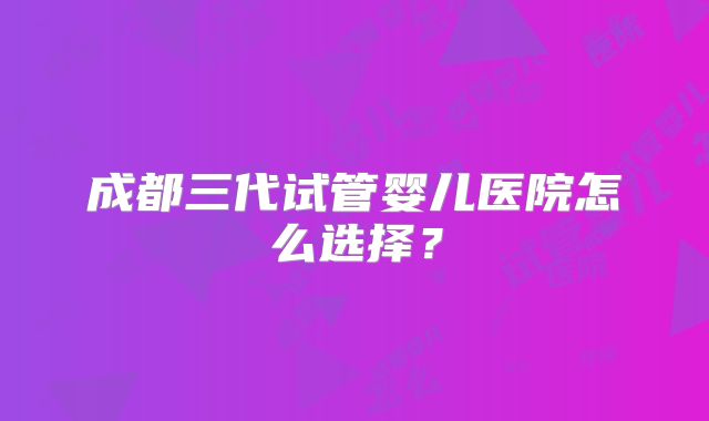 成都三代试管婴儿医院怎么选择?
