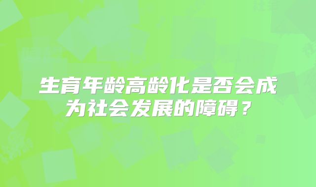 生育年龄高龄化是否会成为社会发展的障碍?