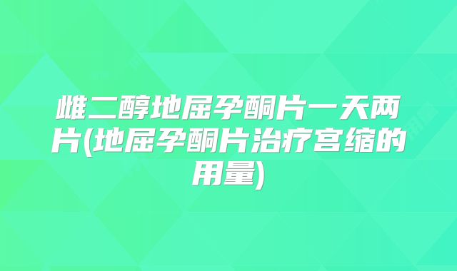 雌二醇地屈孕酮片一天两片(地屈孕酮片治疗宫缩的用量)