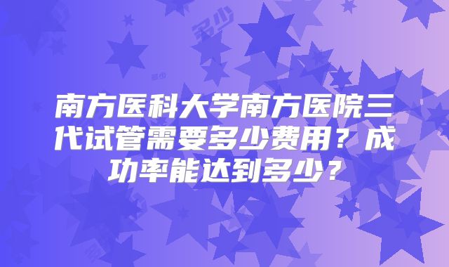 南方医科大学南方医院三代试管需要多少费用？成功率能达到多少？
