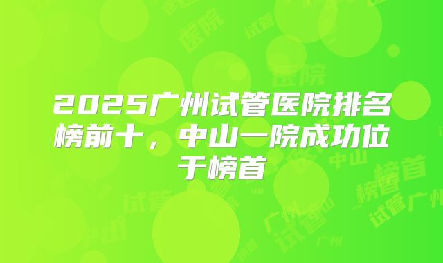 2025广州试管医院排名榜前十，中山一院成功位于榜首