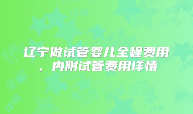 辽宁做试管婴儿全程费用,内附试管费用详情