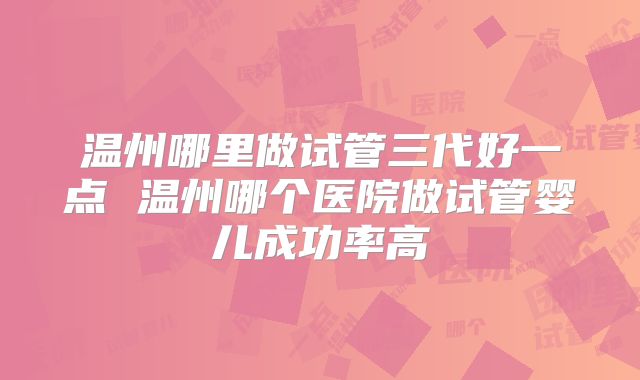 温州哪里做试管三代好一点 温州哪个医院做试管婴儿成功率高