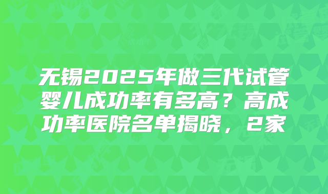 无锡2025年做三代试管婴儿成功率有多高？高成功率医院名单揭晓，2家