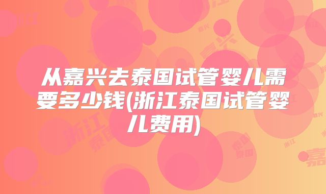 从嘉兴去泰国试管婴儿需要多少钱(浙江泰国试管婴儿费用)