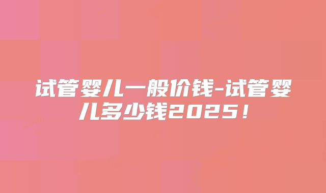 试管婴儿一般价钱-试管婴儿多少钱2025！