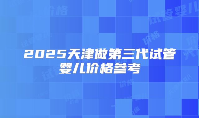 2025天津做第三代试管婴儿价格参考