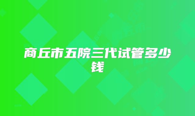商丘市五院三代试管多少钱