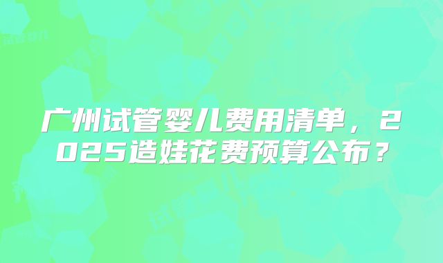 广州试管婴儿费用清单，2025造娃花费预算公布？