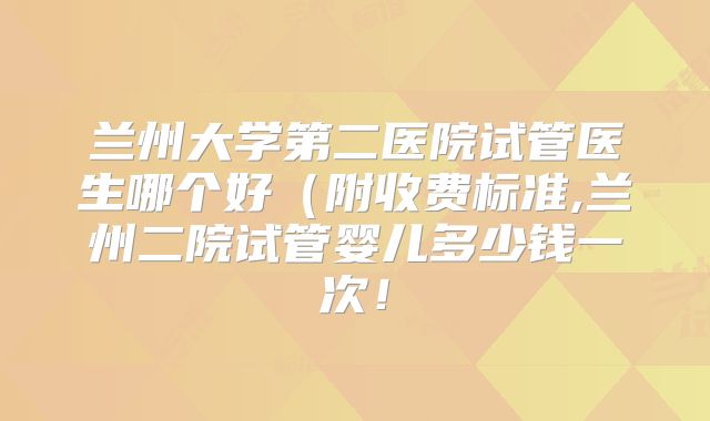 兰州大学第二医院试管医生哪个好（附收费标准,兰州二院试管婴儿多少钱一次！