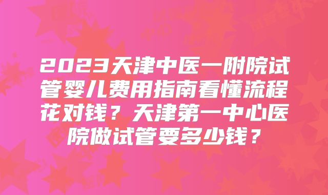2023天津中医一附院试管婴儿费用指南看懂流程花对钱?天津第一中心医院做试管要多少钱?